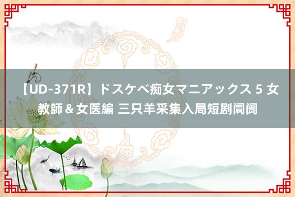【UD-371R】ドスケベ痴女マニアックス 5 女教師＆女医編 三只羊采集入局短剧阛阓