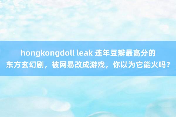 hongkongdoll leak 连年豆瓣最高分的东方玄幻剧，被网易改成游戏，你以为它能火吗？