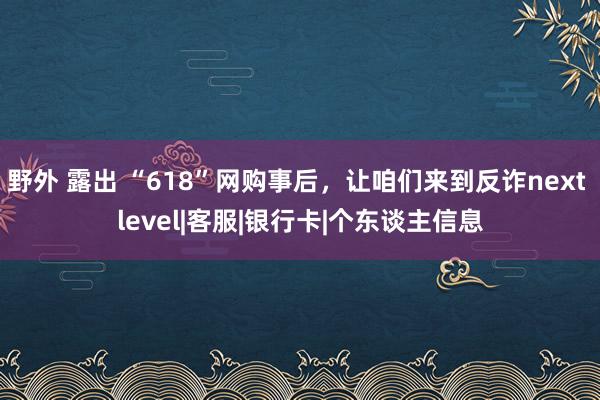 野外 露出 “618”网购事后，让咱们来到反诈next level|客服|银行卡|个东谈主信息