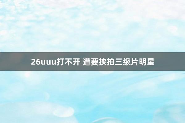 26uuu打不开 遭要挟拍三级片明星