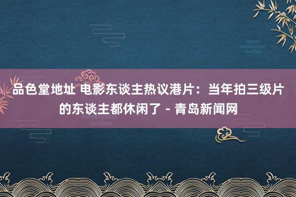 品色堂地址 电影东谈主热议港片：当年拍三级片的东谈主都休闲了－青岛新闻网