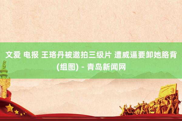 文爱 电报 王珞丹被邀拍三级片 遭威逼要卸她胳背(组图)－青岛新闻网