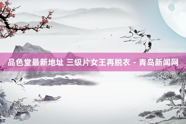 品色堂最新地址 三级片女王再脱衣－青岛新闻网