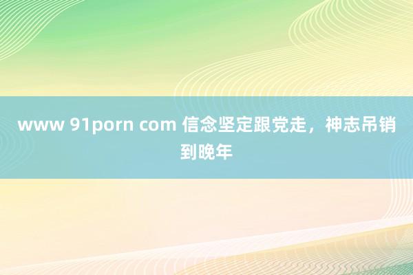 www 91porn com 信念坚定跟党走，神志吊销到晚年