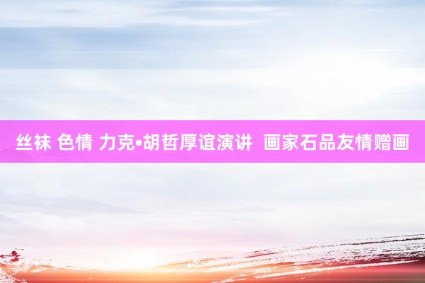 丝袜 色情 力克•胡哲厚谊演讲  画家石品友情赠画