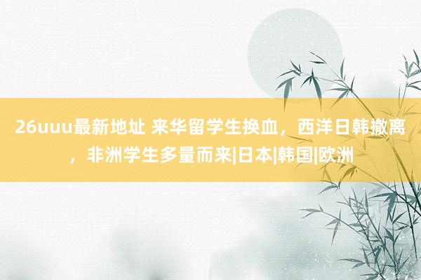 26uuu最新地址 来华留学生换血，西洋日韩撤离，非洲学生多量而来|日本|韩国|欧洲