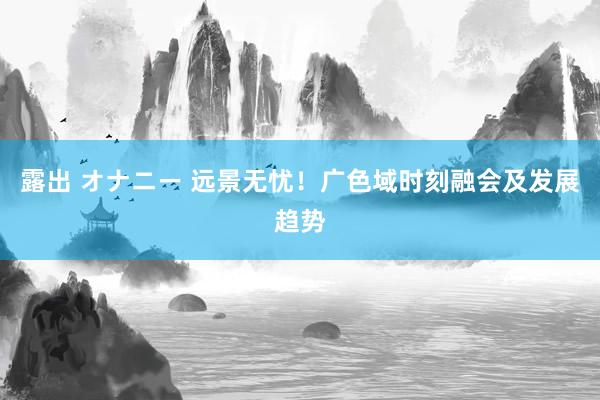 露出 オナニー 远景无忧！广色域时刻融会及发展趋势