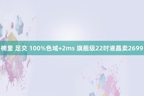 楠里 足交 100%色域+2ms 旗舰级22吋液晶卖2699