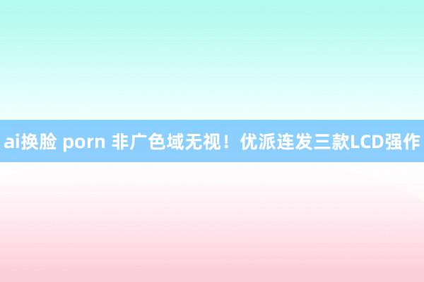 ai换脸 porn 非广色域无视！优派连发三款LCD强作