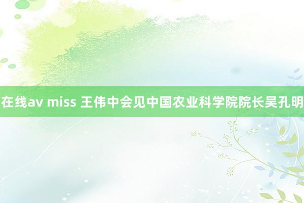 在线av miss 王伟中会见中国农业科学院院长吴孔明