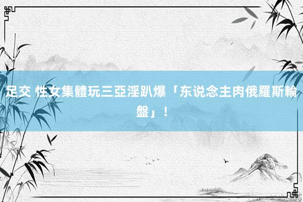 足交 性女集體玩　三亞淫趴爆「东说念主肉俄羅斯輪盤」！