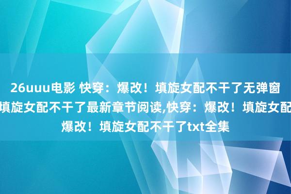 26uuu电影 快穿：爆改！填旋女配不干了无弹窗，快穿：爆改！填旋女配不干了最新章节阅读，快穿：爆改！填旋女配不干了txt全集