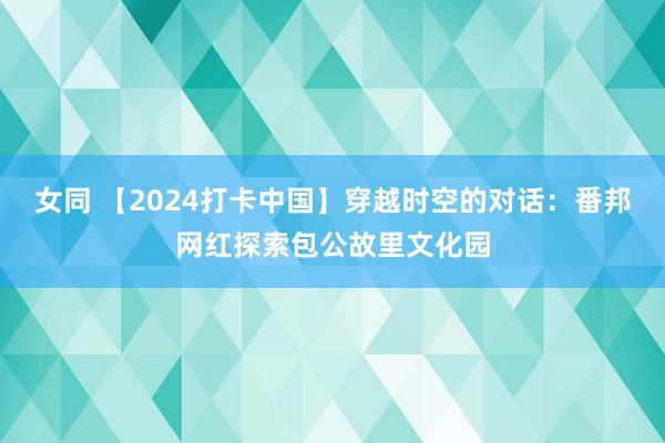 女同 【2024打卡中国】穿越时空的对话：番邦网红探索包公故里文化园