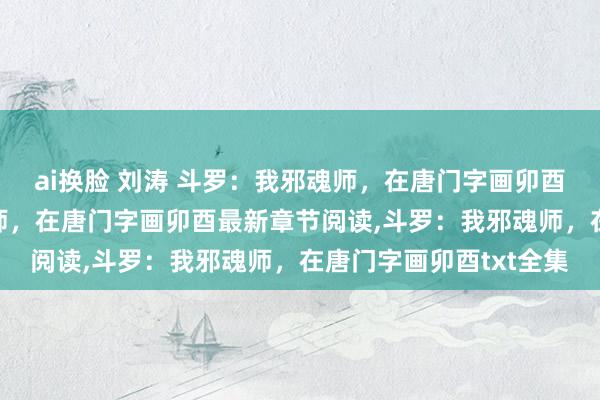 ai换脸 刘涛 斗罗：我邪魂师，在唐门字画卯酉无弹窗，斗罗：我邪魂师，在唐门字画卯酉最新章节阅读，斗罗：我邪魂师，在唐门字画卯酉txt全集