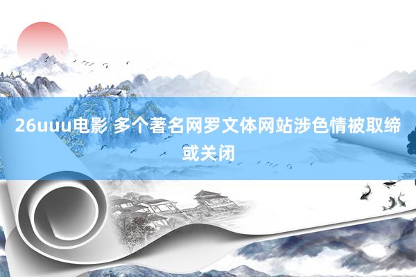 26uuu电影 多个著名网罗文体网站涉色情被取缔或关闭