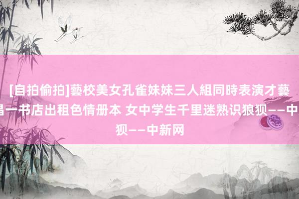 [自拍偷拍]藝校美女孔雀妹妹三人組同時表演才藝 宜昌一书店出租色情册本 女中学生千里迷熟识狼狈——中新网