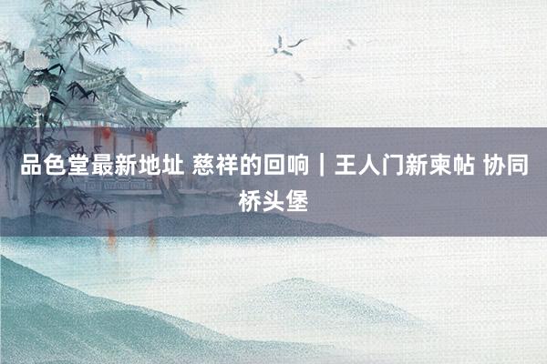 品色堂最新地址 慈祥的回响｜王人门新柬帖 协同桥头堡