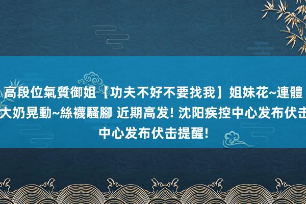 高段位氣質御姐【功夫不好不要找我】姐妹花~連體絲襪~大奶晃動~絲襪騷腳 近期高发! 沈阳疾控中心发布伏击提醒!