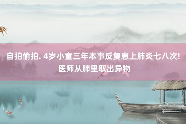 自拍偷拍. 4岁小童三年本事反复患上肺炎七八次! 医师从肺里取出异物