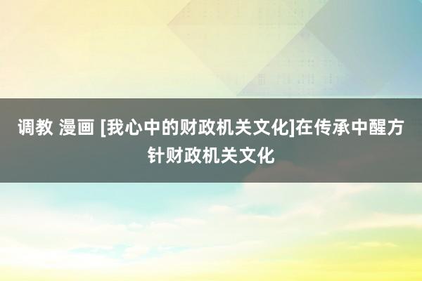 调教 漫画 [我心中的财政机关文化]在传承中醒方针财政机关文化
