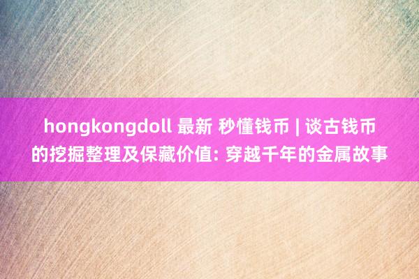 hongkongdoll 最新 秒懂钱币 | 谈古钱币的挖掘整理及保藏价值: 穿越千年的金属故事