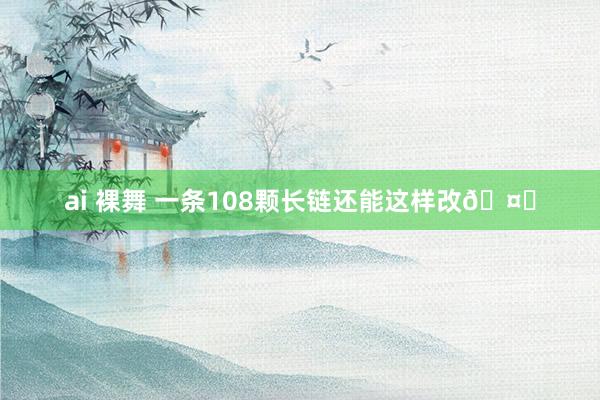 ai 裸舞 一条108颗长链还能这样改🤔