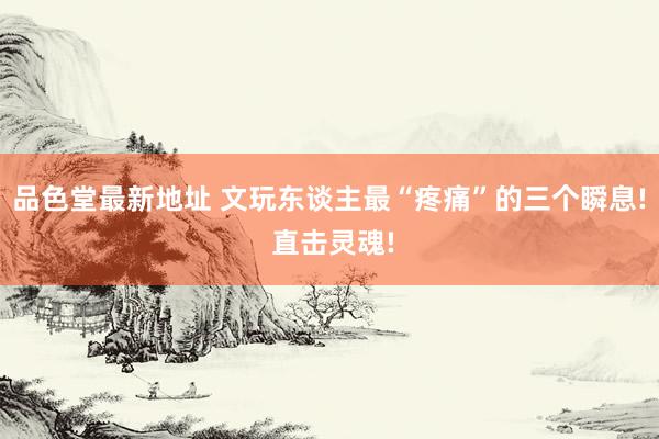 品色堂最新地址 文玩东谈主最“疼痛”的三个瞬息! 直击灵魂!