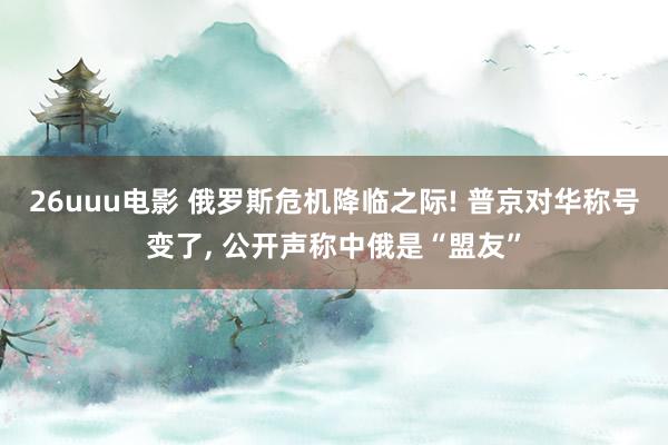 26uuu电影 俄罗斯危机降临之际! 普京对华称号变了， 公开声称中俄是“盟友”