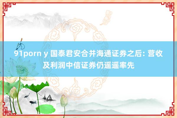 91porn y 国泰君安合并海通证券之后: 营收及利润中信证券仍遥遥率先