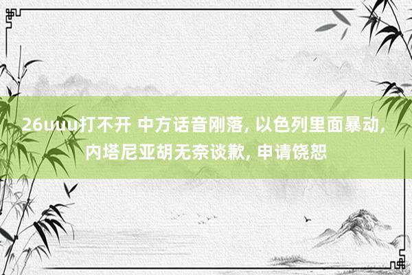 26uuu打不开 中方话音刚落， 以色列里面暴动， 内塔尼亚胡无奈谈歉， 申请饶恕
