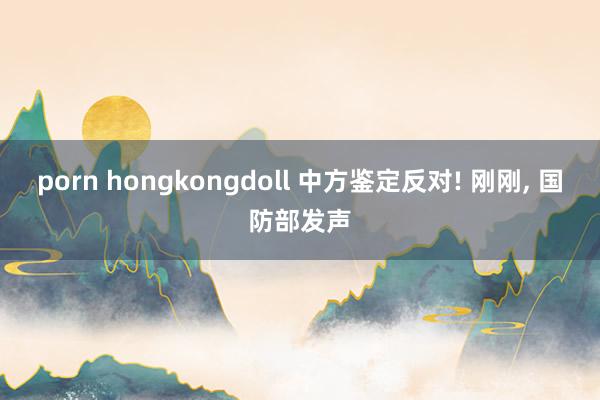 porn hongkongdoll 中方鉴定反对! 刚刚， 国防部发声
