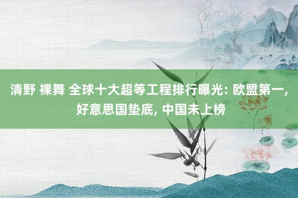 清野 裸舞 全球十大超等工程排行曝光: 欧盟第一， 好意思国垫底， 中国未上榜