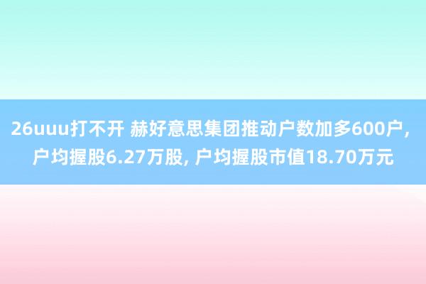 26uuu打不开 赫好意思集团推动户数加多600户， 户均握股6.27万股， 户均握股市值18.70万元