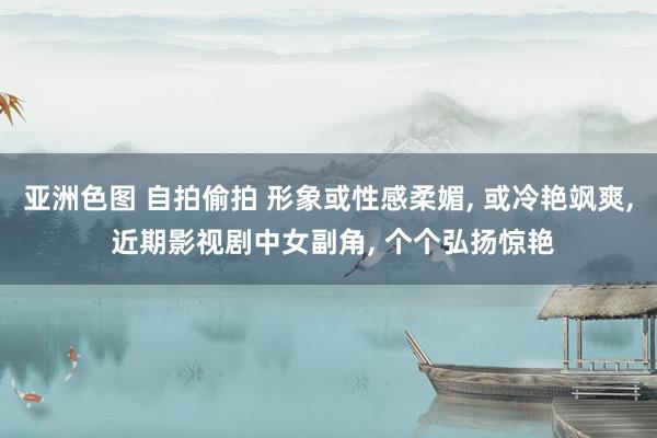 亚洲色图 自拍偷拍 形象或性感柔媚， 或冷艳飒爽， 近期影视剧中女副角， 个个弘扬惊艳