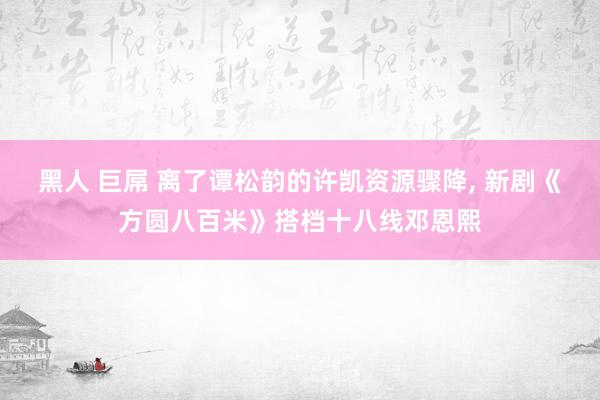 黑人 巨屌 离了谭松韵的许凯资源骤降， 新剧《方圆八百米》搭档十八线邓恩熙
