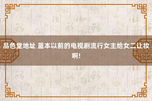 品色堂地址 蓝本以前的电视剧流行女主给女二让妆啊!