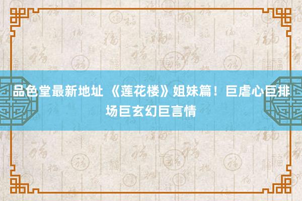 品色堂最新地址 《莲花楼》姐妹篇!巨虐心巨排场巨玄幻巨言情