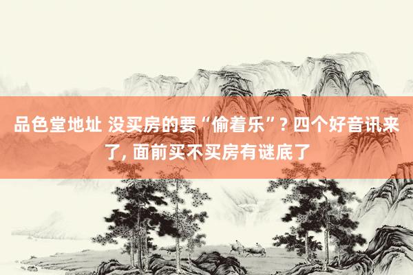 品色堂地址 没买房的要“偷着乐”? 四个好音讯来了， 面前买不买房有谜底了