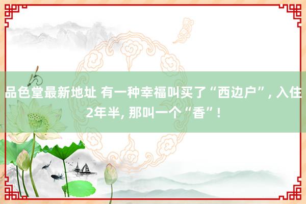 品色堂最新地址 有一种幸福叫买了“西边户”， 入住2年半， 那叫一个“香”!