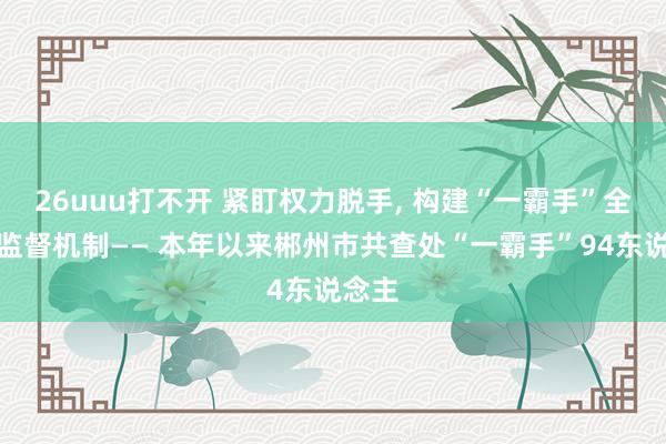 26uuu打不开 紧盯权力脱手， 构建“一霸手”全经由监督机制—— 本年以来郴州市共查处“一霸手”94东说念主