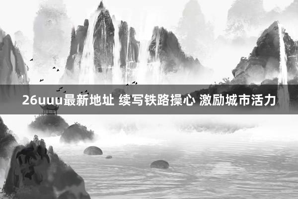 26uuu最新地址 续写铁路操心 激励城市活力