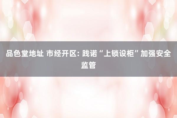 品色堂地址 市经开区: 践诺“上锁设柜”加强安全监管