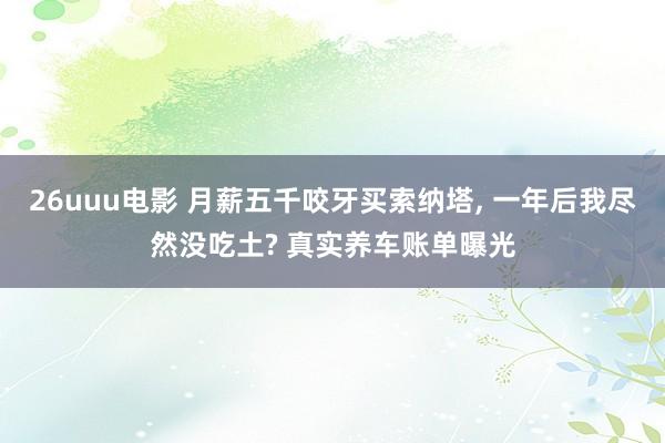 26uuu电影 月薪五千咬牙买索纳塔， 一年后我尽然没吃土? 真实养车账单曝光