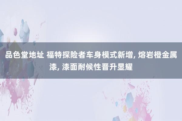 品色堂地址 福特探险者车身模式新增， 熔岩橙金属漆， 漆面耐候性晋升显耀