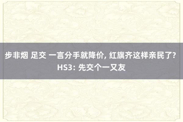 步非烟 足交 一言分手就降价， 红旗齐这样亲民了? HS3: 先交个一又友