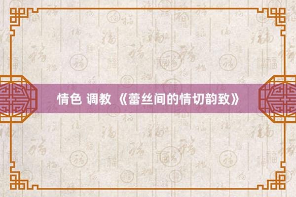 情色 调教 《蕾丝间的情切韵致》
