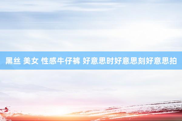 黑丝 美女 性感牛仔裤 好意思时好意思刻好意思拍