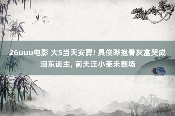 26uuu电影 大S当天安葬! 具俊晔抱骨灰盒哭成泪东谈主， 前夫汪小菲未到场