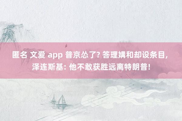 匿名 文爱 app 普京怂了? 答理媾和却设条目， 泽连斯基: 他不敢获胜远离特朗普!