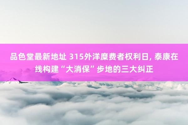 品色堂最新地址 315外洋糜费者权利日， 泰康在线构建“大消保”步地的三大纠正